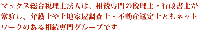 マックス総合税理士法人は、相続専門の税理士・行政書士が常駐し、弁護士や土地家屋調査士・不動産鑑定士ともネットワークのある相続専門グループです。