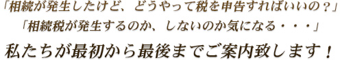 相続が発生したけど、どうやって税を申告すればいいの？」「相続税が発生するのか、しないのか気になる・・・」私たちが最初から最後までご案内致します！