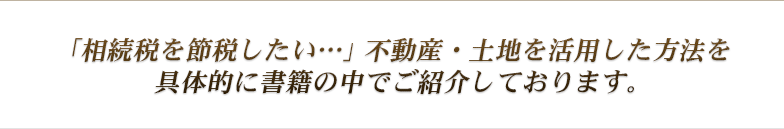 「相続税を節税したい…」不動産・土地を活用した方法を具体的に書籍の中でご紹介しております。