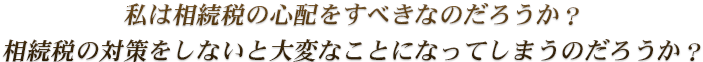 私は相続税の心配をすべきなのだろうか？相続税の対策をしないと大変なことになってしまうのだろうか？