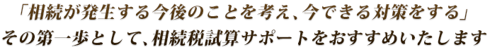 「相続が発生する今後のことを考え、今できる対策をする」その第一歩として、相続税試算サポートをおすすめいたします