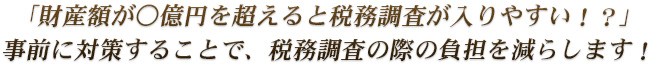 「財産額が○億円を超えると税務調査が入りやすい！？」事前に対策することで、税務調査の際の負担を減らします！
